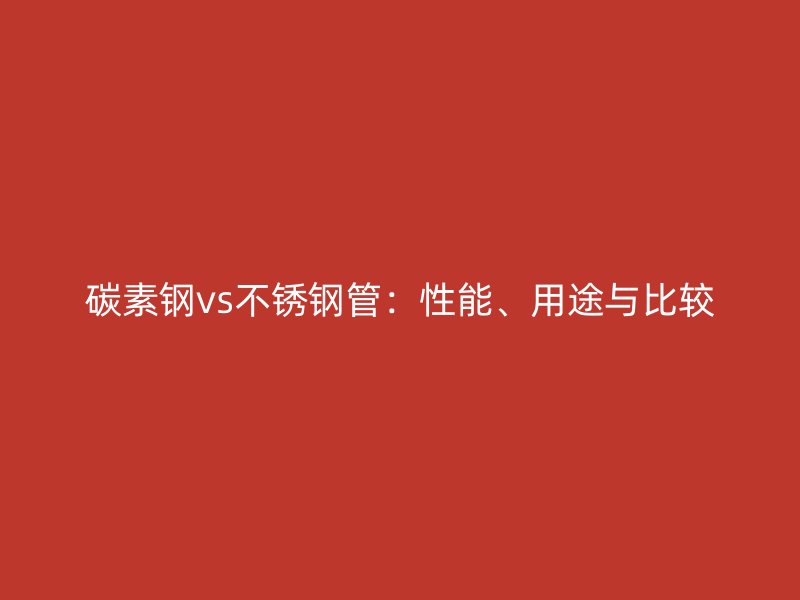 碳素钢vs不锈钢管：性能、用途与比较