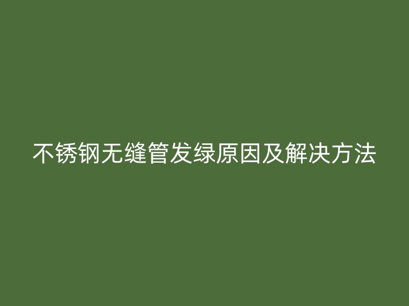 不锈钢无缝管发绿原因及解决方法